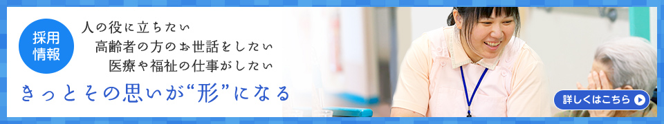 （採用情報）人の役に立ちたい　高齢者の方のお世話をしたい　医療や福祉の仕事がしたい　きっとその思いが“形”になる［詳しくはこちら］