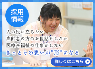 （採用情報）人の役に立ちたい　高齢者の方のお世話をしたい　医療や福祉の仕事がしたい　きっとその思いが“形”になる［詳しくはこちら］